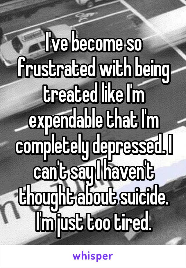 I've become so frustrated with being treated like I'm expendable that I'm completely depressed. I can't say I haven't thought about suicide. I'm just too tired.