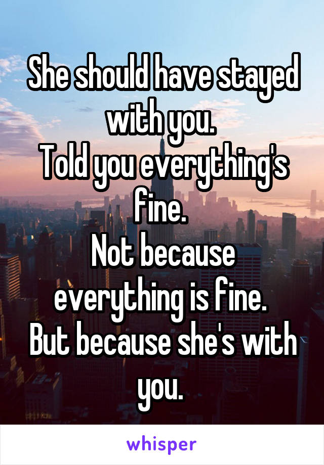 She should have stayed with you. 
Told you everything's fine. 
Not because everything is fine. 
But because she's with you. 