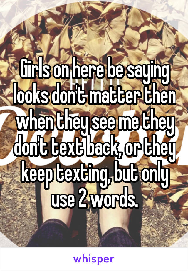 Girls on here be saying looks don't matter then when they see me they don't text back, or they keep texting, but only use 2 words.