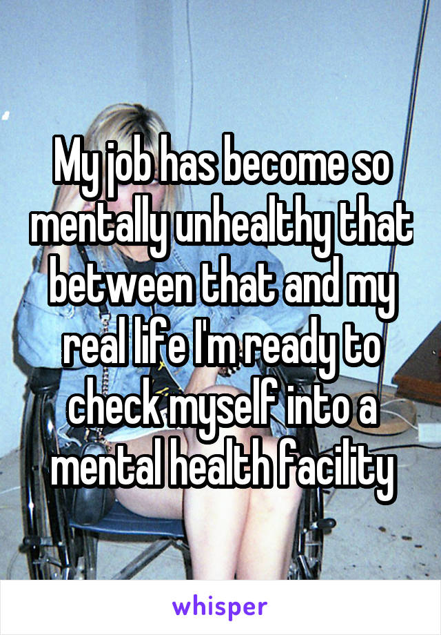 My job has become so mentally unhealthy that between that and my real life I'm ready to check myself into a mental health facility