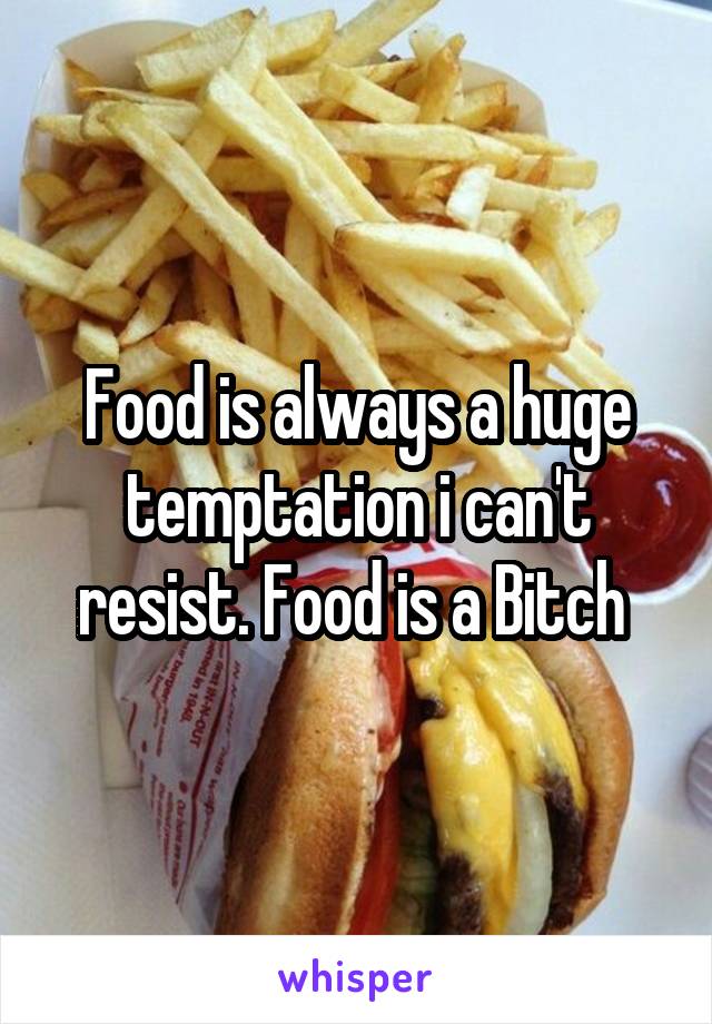 Food is always a huge temptation i can't resist. Food is a Bitch 