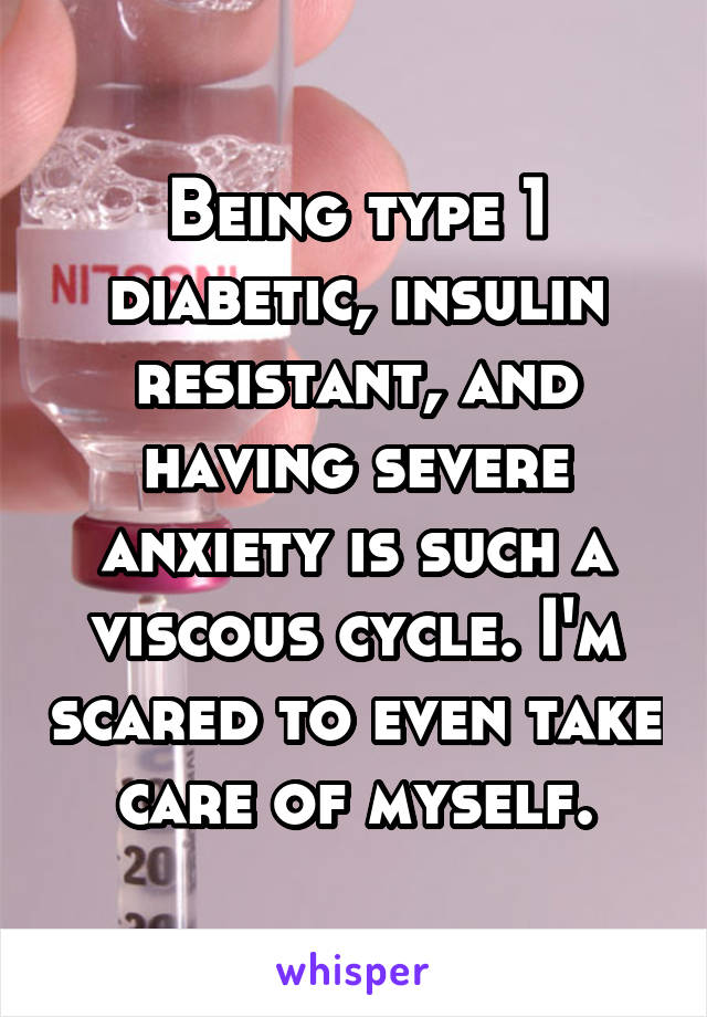 Being type 1 diabetic, insulin resistant, and having severe anxiety is such a viscous cycle. I'm scared to even take care of myself.