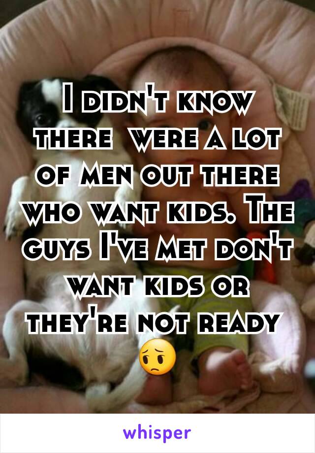 I didn't know there  were a lot of men out there who want kids. The guys I've met don't want kids or they're not ready 
😔