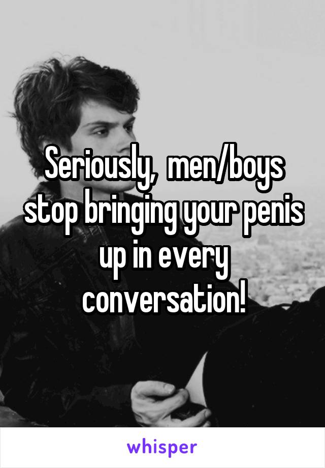 Seriously,  men/boys stop bringing your penis up in every conversation!