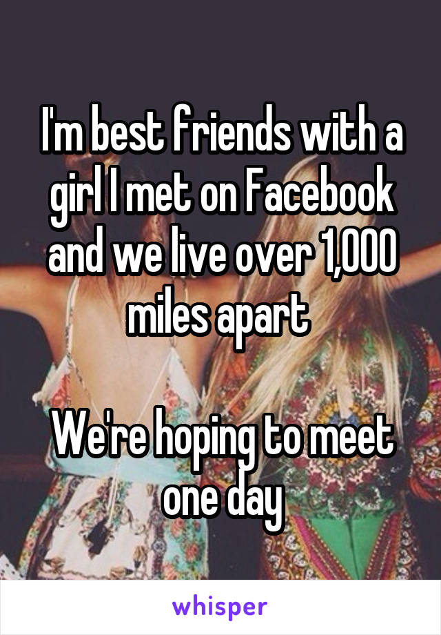 I'm best friends with a girl I met on Facebook and we live over 1,000 miles apart 

We're hoping to meet one day