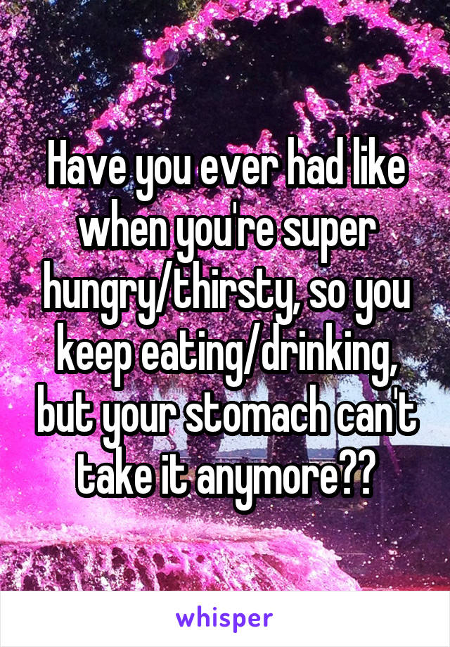 Have you ever had like when you're super hungry/thirsty, so you keep eating/drinking, but your stomach can't take it anymore??