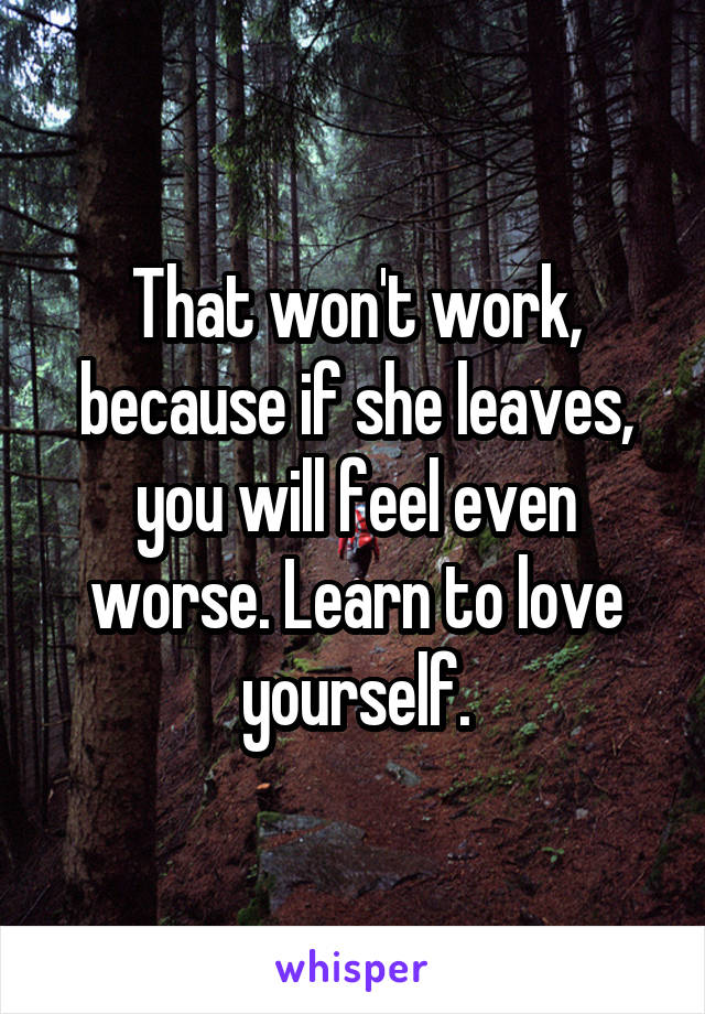 That won't work, because if she leaves, you will feel even worse. Learn to love yourself.