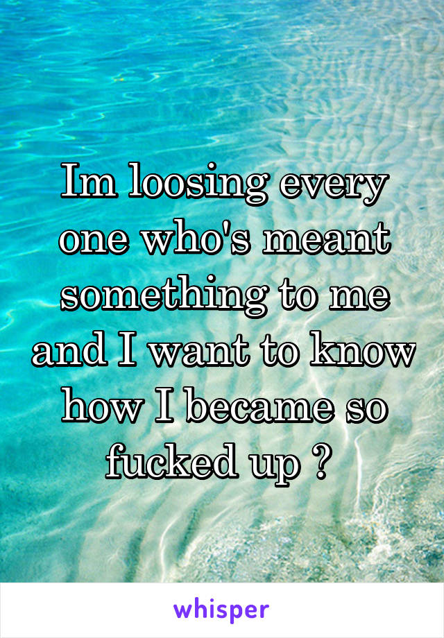 Im loosing every one who's meant something to me and I want to know how I became so fucked up ? 