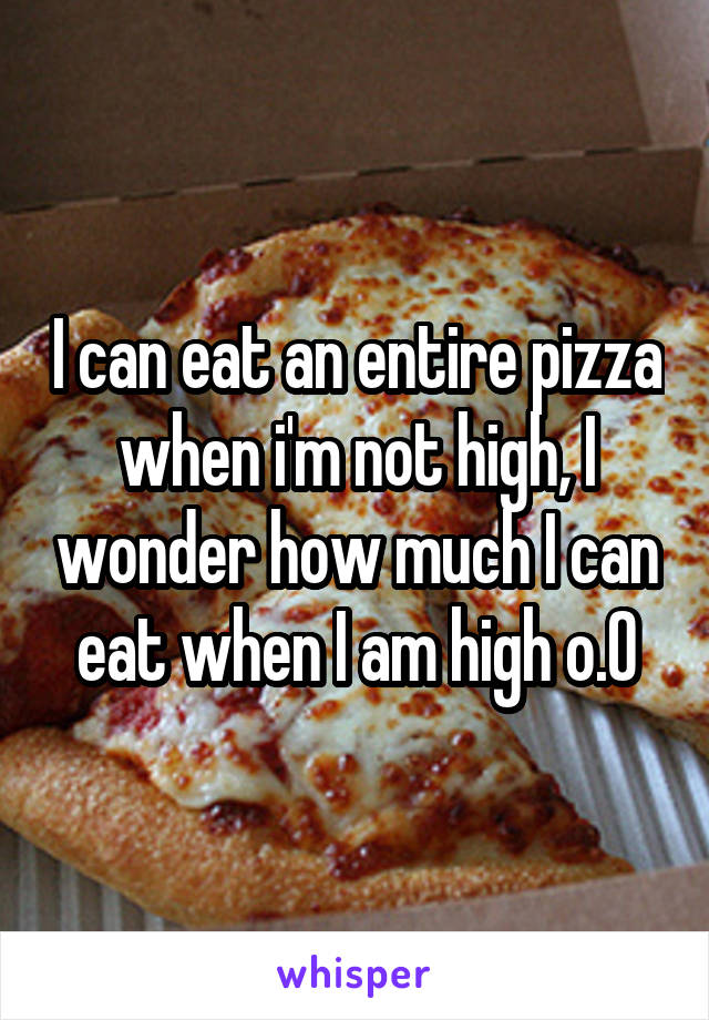 I can eat an entire pizza when i'm not high, I wonder how much I can eat when I am high o.O