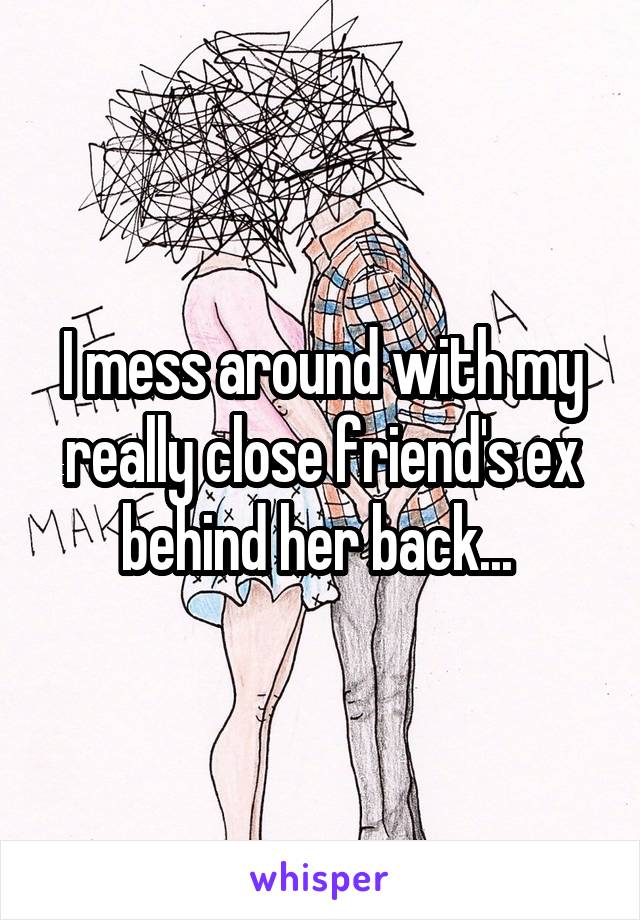 I mess around with my really close friend's ex behind her back... 