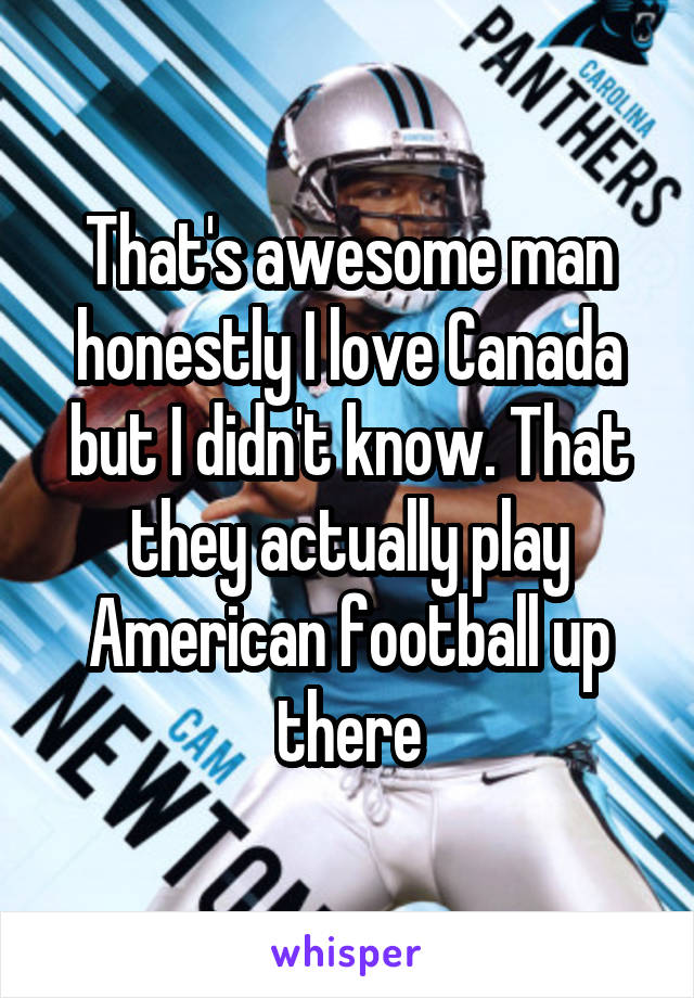 That's awesome man honestly I love Canada but I didn't know. That they actually play American football up there