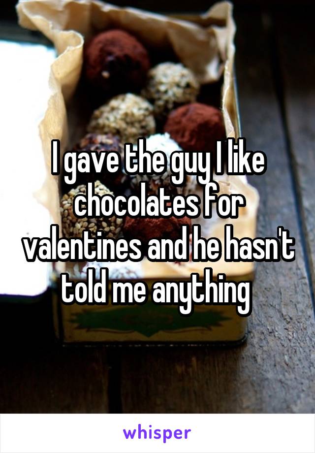 I gave the guy I like chocolates for valentines and he hasn't told me anything 