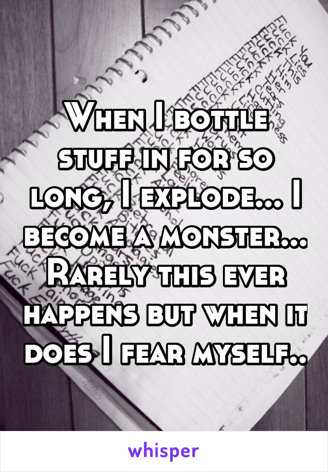 When I bottle stuff in for so long, I explode... I become a monster... Rarely this ever happens but when it does I fear myself..