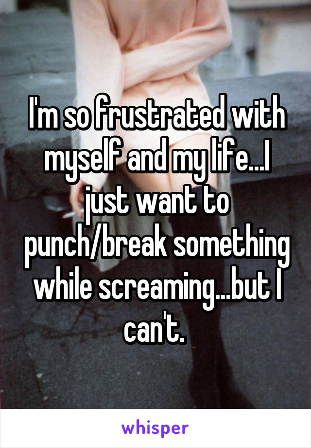 I'm so frustrated with myself and my life...I just want to punch/break something while screaming...but I can't. 