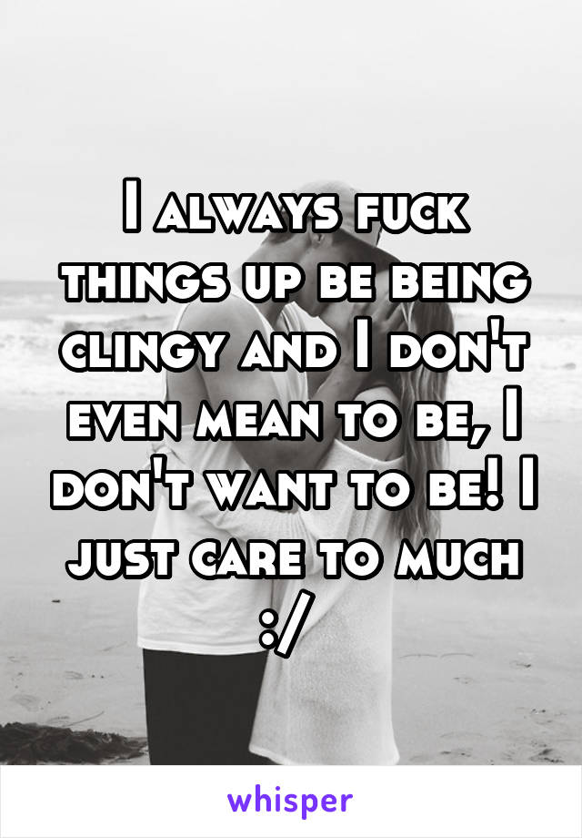 I always fuck things up be being clingy and I don't even mean to be, I don't want to be! I just care to much :/ 