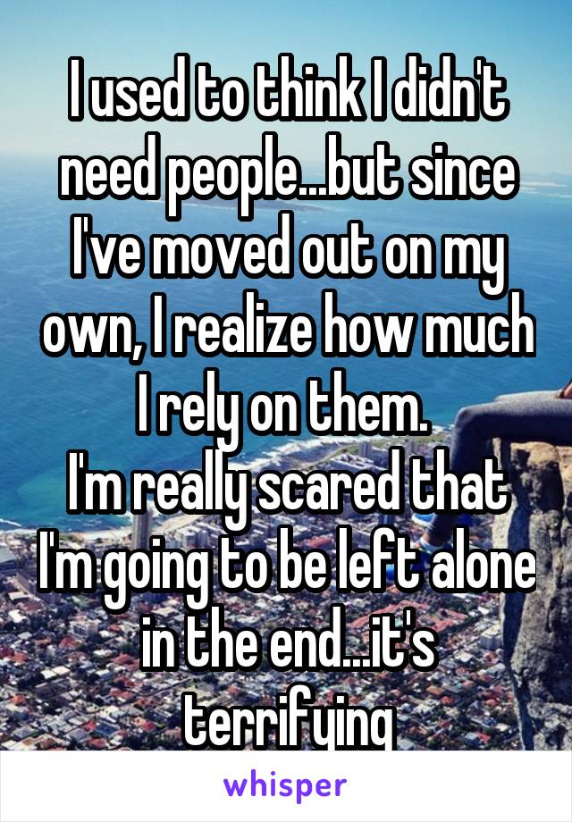 I used to think I didn't need people...but since I've moved out on my own, I realize how much I rely on them. 
I'm really scared that I'm going to be left alone in the end...it's terrifying