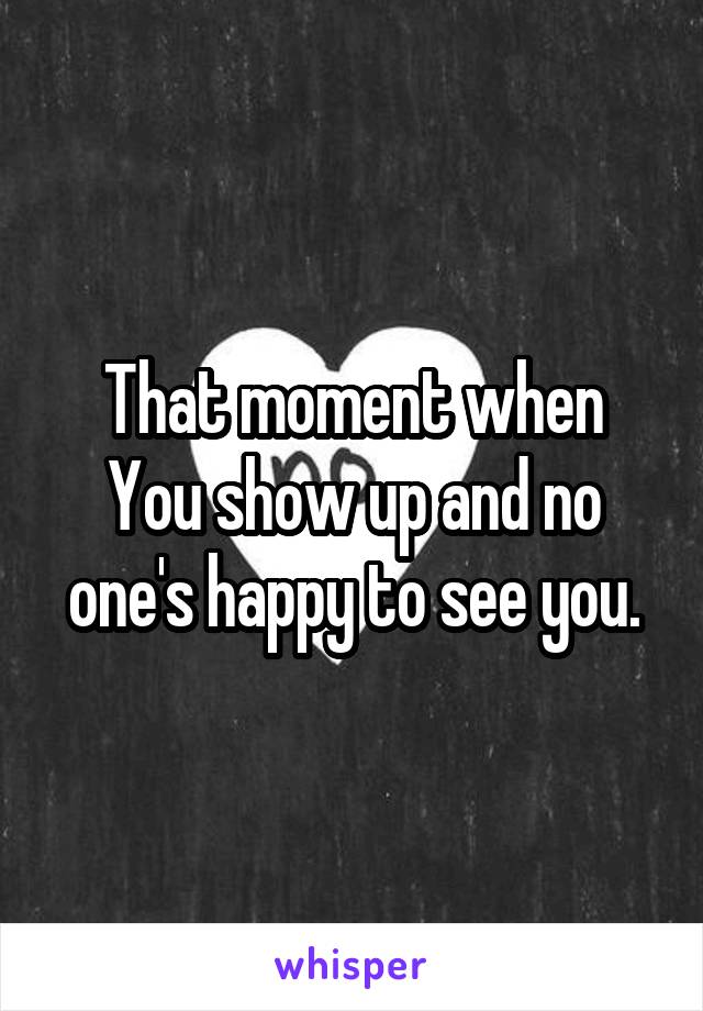 That moment when
You show up and no one's happy to see you.