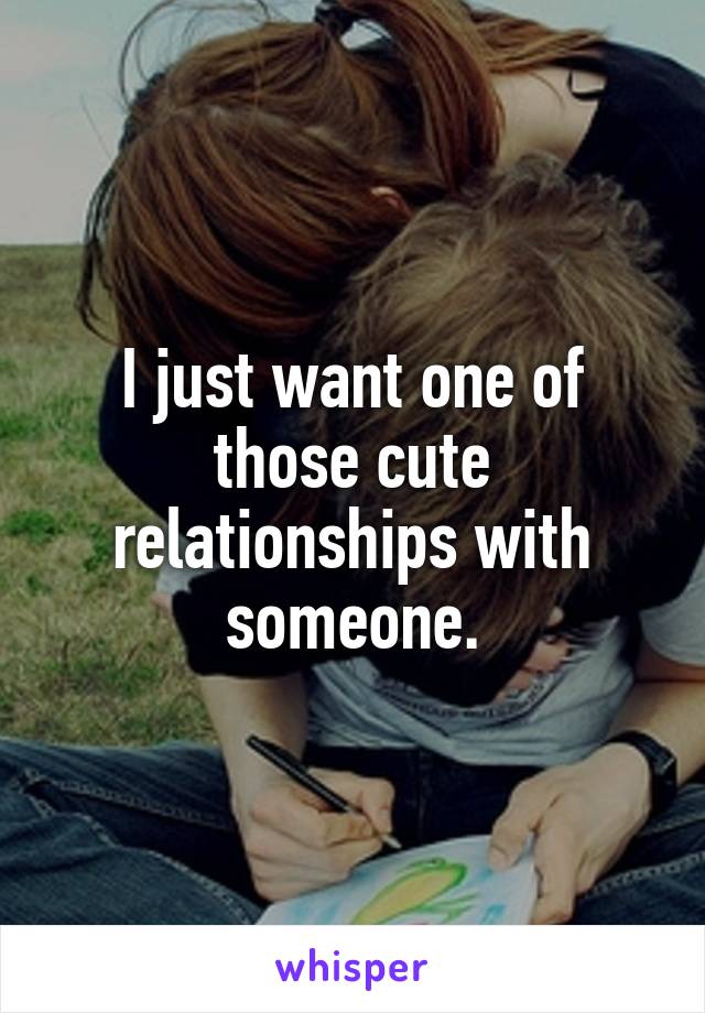 I just want one of those cute relationships with someone.