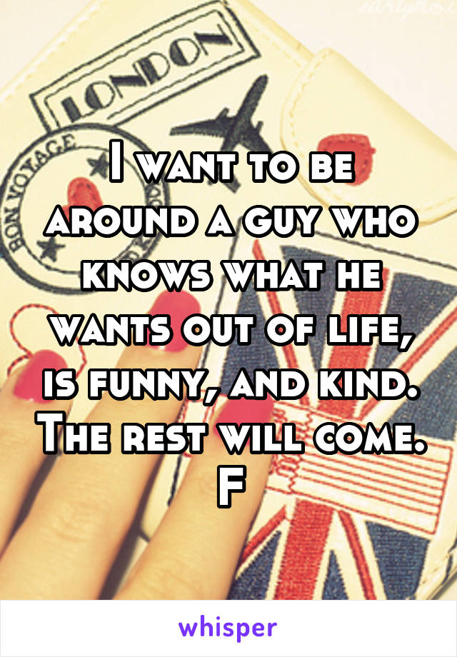 I want to be around a guy who knows what he wants out of life, is funny, and kind. The rest will come. F