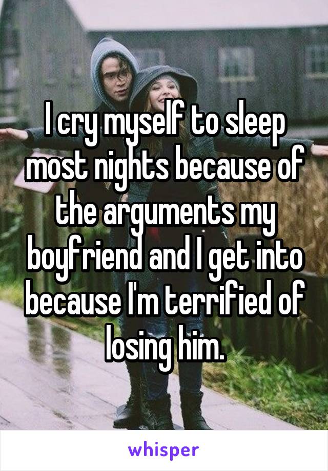 I cry myself to sleep most nights because of the arguments my boyfriend and I get into because I'm terrified of losing him.