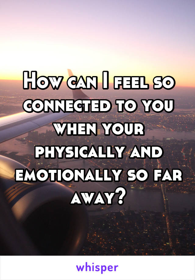 How can I feel so connected to you when your physically and emotionally so far away?