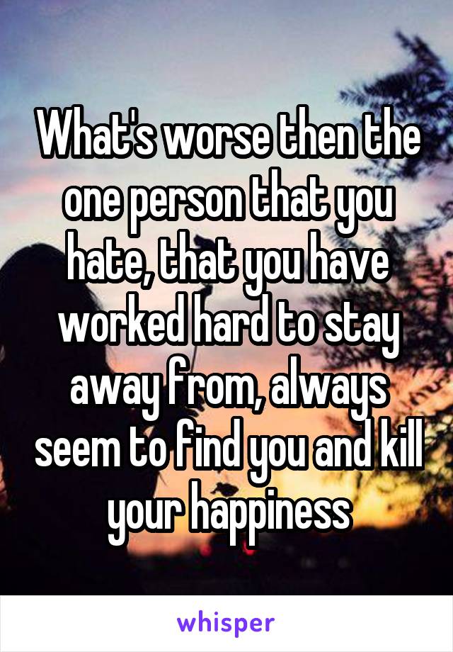 What's worse then the one person that you hate, that you have worked hard to stay away from, always seem to find you and kill your happiness