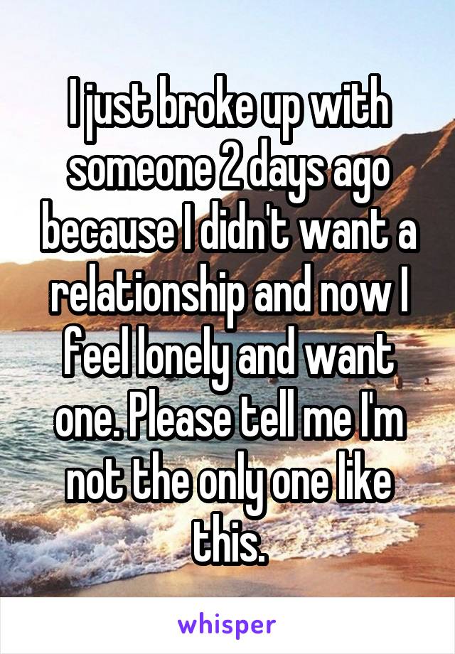 I just broke up with someone 2 days ago because I didn't want a relationship and now I feel lonely and want one. Please tell me I'm not the only one like this.