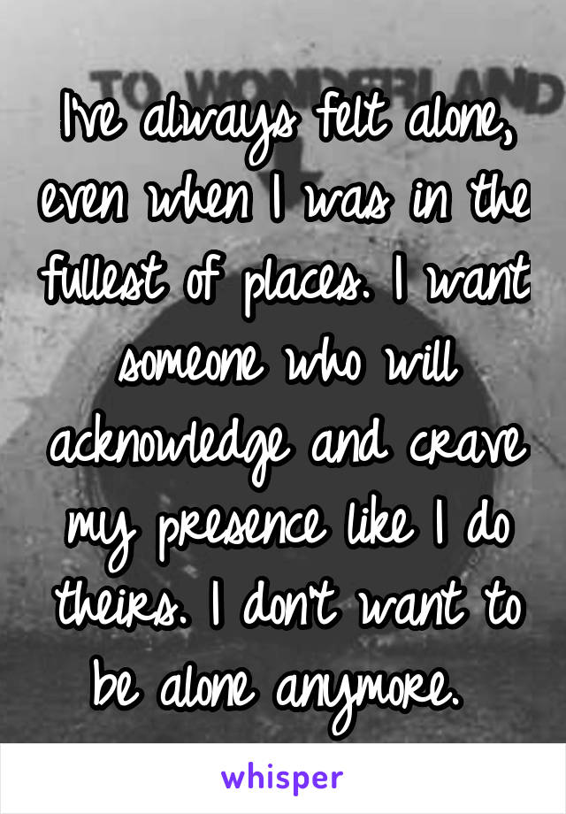 I've always felt alone, even when I was in the fullest of places. I want someone who will acknowledge and crave my presence like I do theirs. I don't want to be alone anymore. 