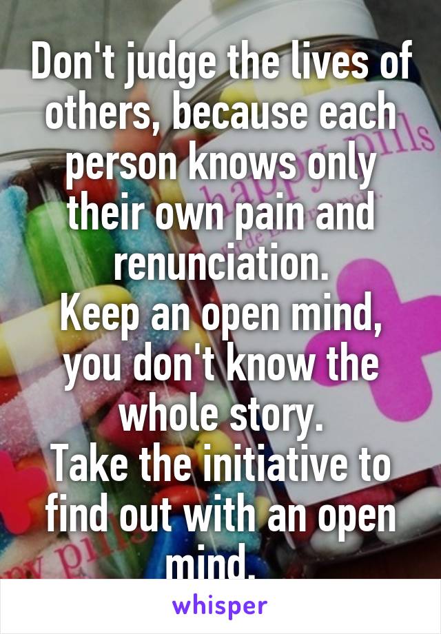 Don't judge the lives of others, because each person knows only their own pain and renunciation.
Keep an open mind, you don't know the whole story.
Take the initiative to find out with an open mind.  