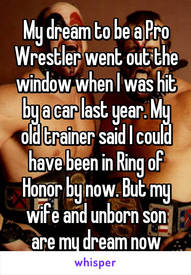 My dream to be a Pro Wrestler went out the window when I was hit by a car last year. My old trainer said I could have been in Ring of Honor by now. But my wife and unborn son are my dream now