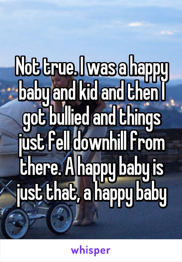 Not true. I was a happy baby and kid and then I got bullied and things just fell downhill from there. A happy baby is just that, a happy baby