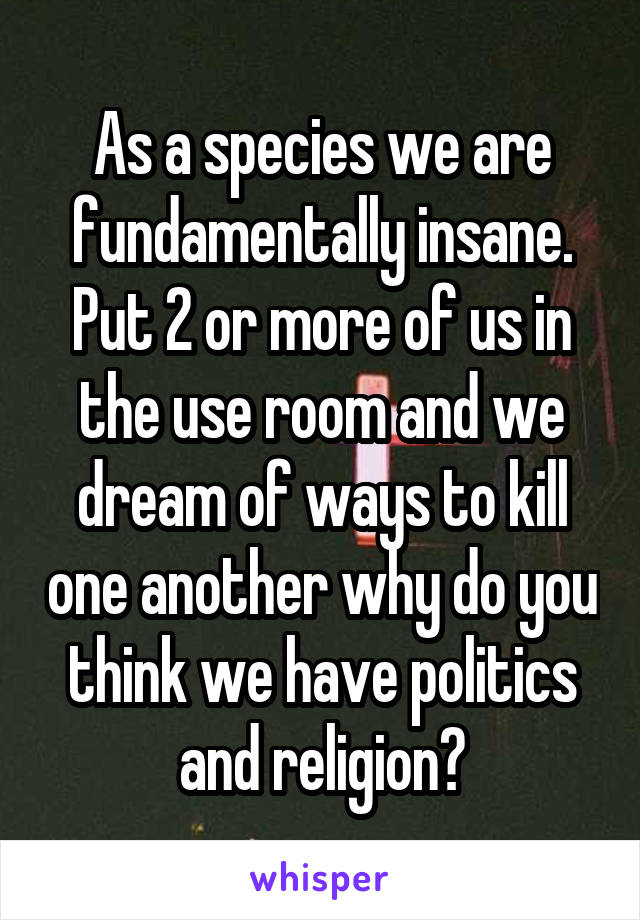 As a species we are fundamentally insane. Put 2 or more of us in the use room and we dream of ways to kill one another why do you think we have politics and religion?