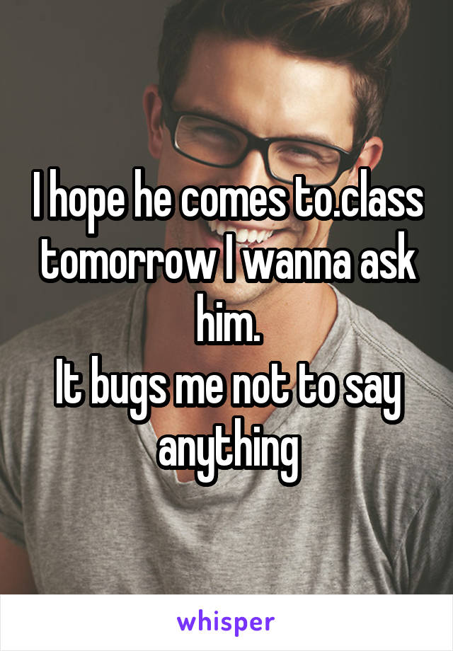 I hope he comes to.class tomorrow I wanna ask him.
It bugs me not to say anything