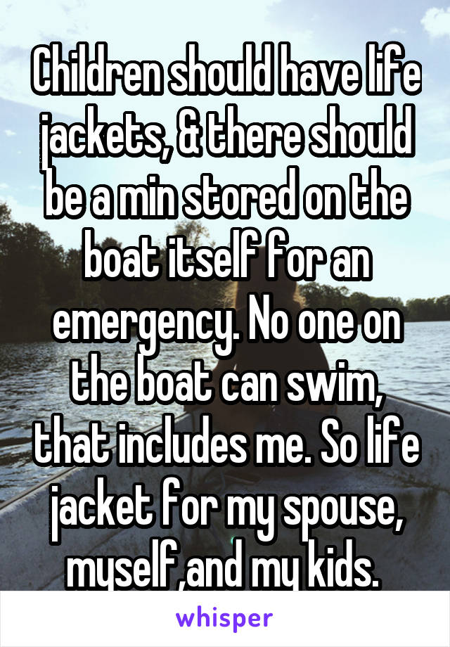 Children should have life jackets, & there should be a min stored on the boat itself for an emergency. No one on the boat can swim, that includes me. So life jacket for my spouse, myself,and my kids. 