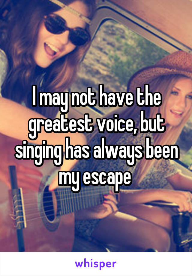 I may not have the greatest voice, but singing has always been my escape 