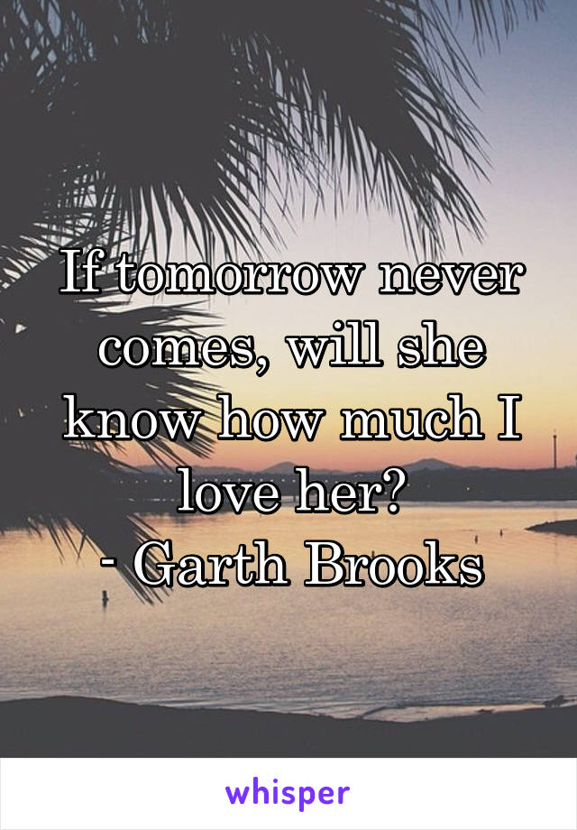 If tomorrow never comes, will she know how much I love her?
- Garth Brooks