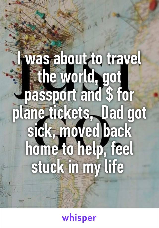 I was about to travel the world, got passport and $ for plane tickets,  Dad got sick, moved back home to help, feel stuck in my life 