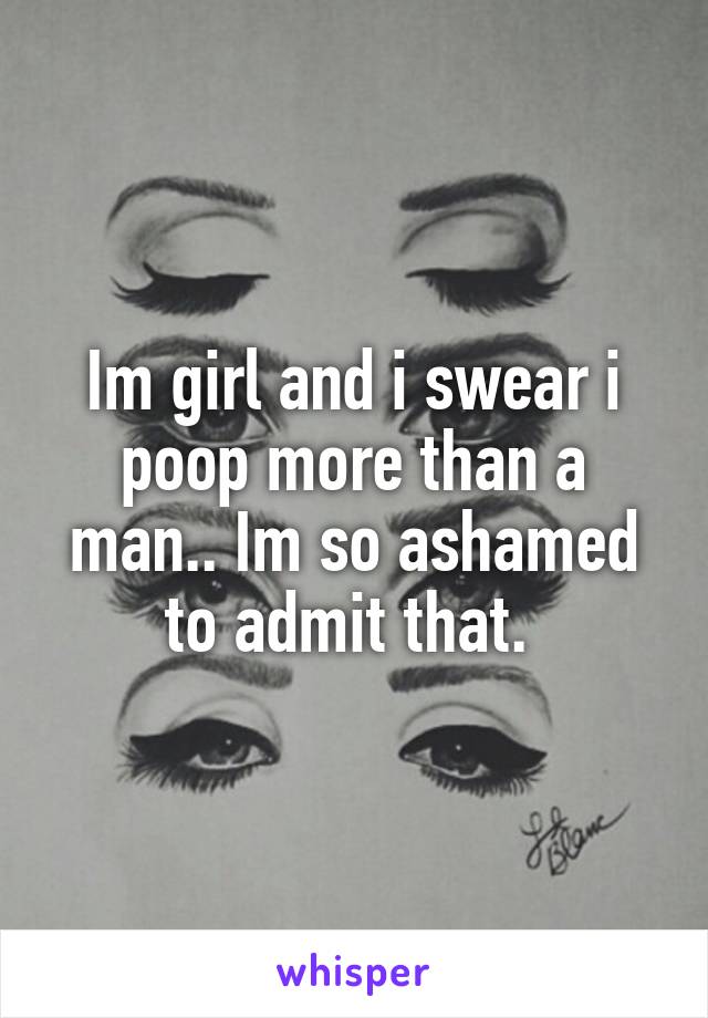 Im girl and i swear i poop more than a man.. Im so ashamed to admit that. 