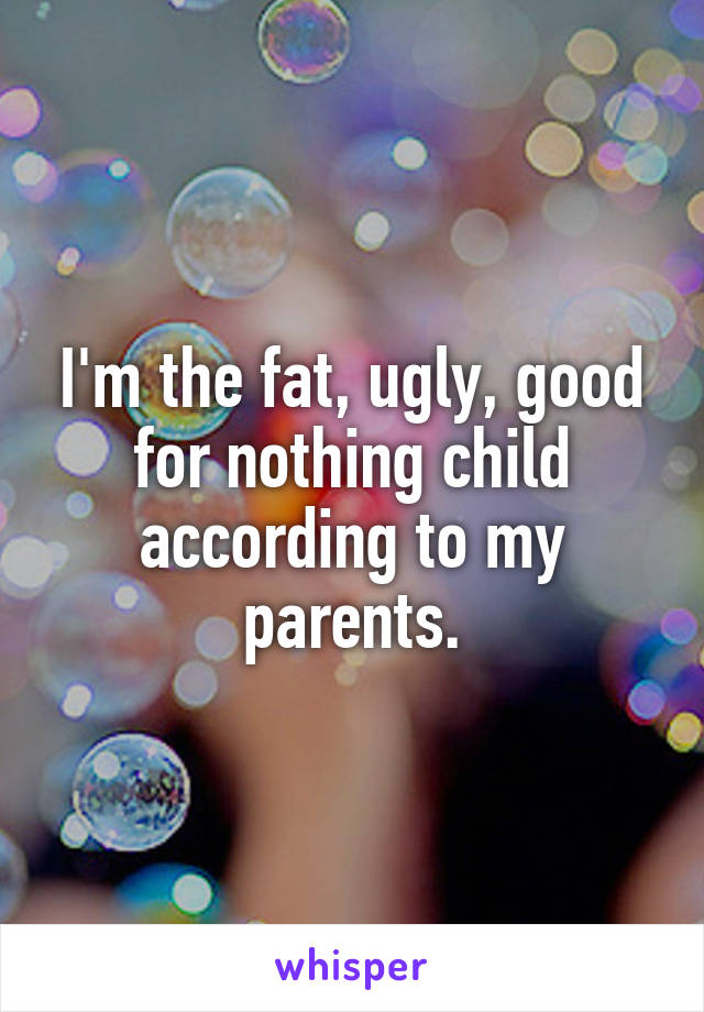 I'm the fat, ugly, good for nothing child according to my parents.