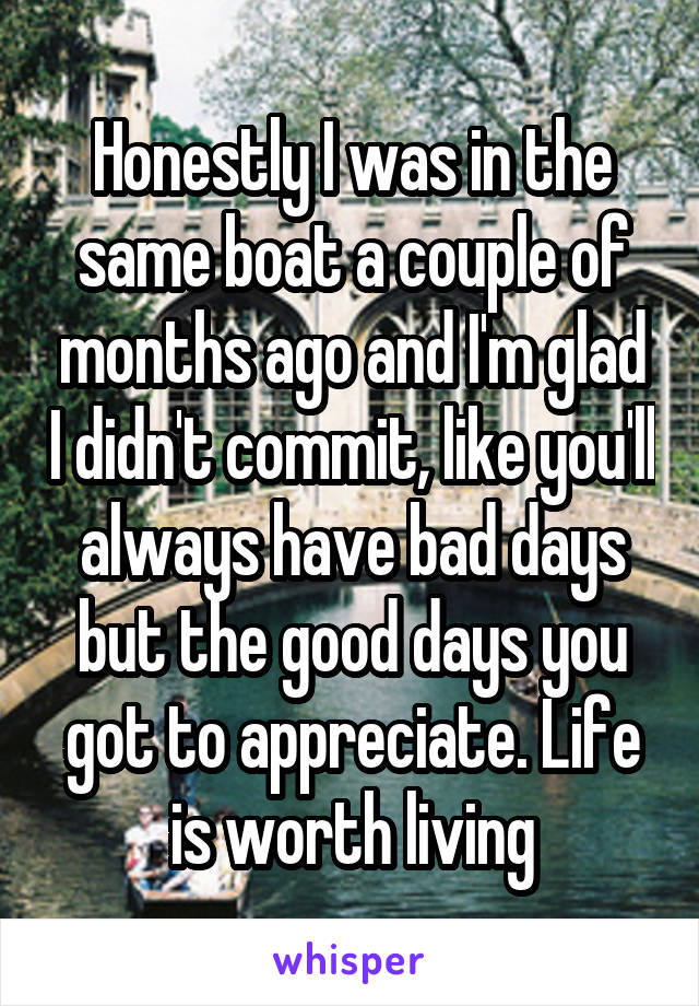 Honestly I was in the same boat a couple of months ago and I'm glad I didn't commit, like you'll always have bad days but the good days you got to appreciate. Life is worth living