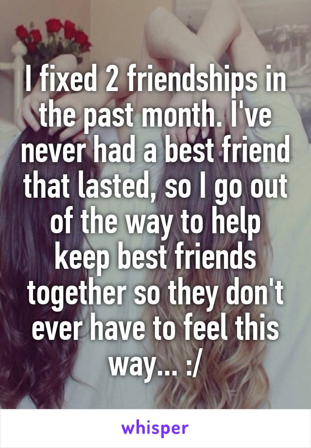 I fixed 2 friendships in the past month. I've never had a best friend that lasted, so I go out of the way to help keep best friends together so they don't ever have to feel this way... :/