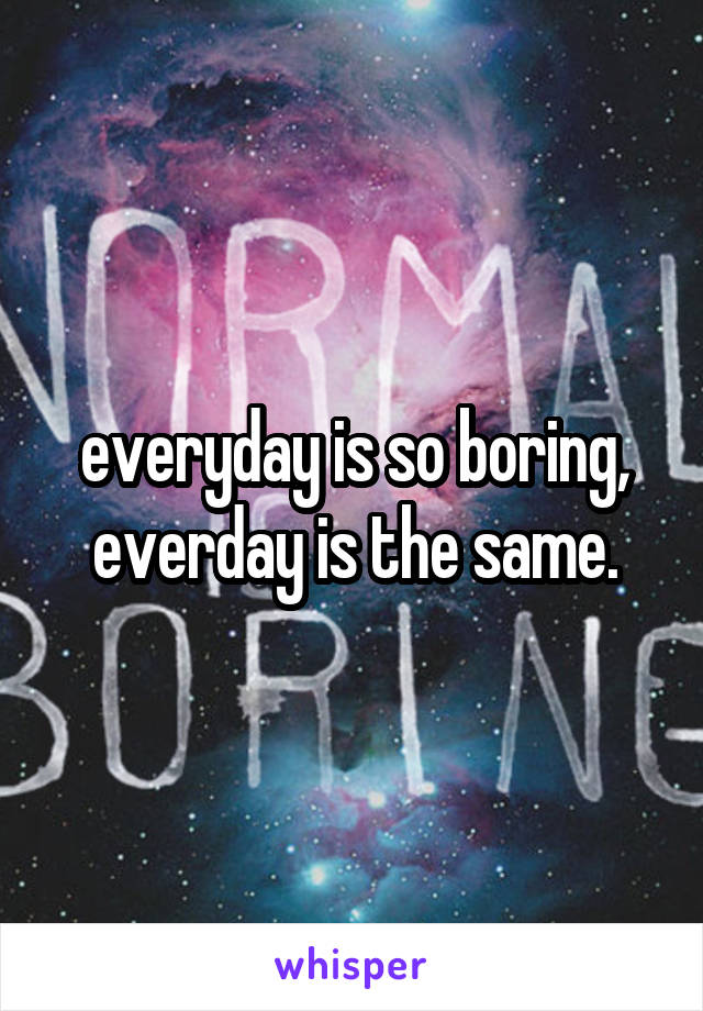 everyday is so boring, everday is the same.