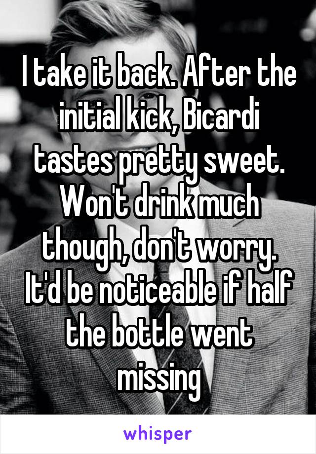 I take it back. After the initial kick, Bicardi tastes pretty sweet. Won't drink much though, don't worry. It'd be noticeable if half the bottle went missing