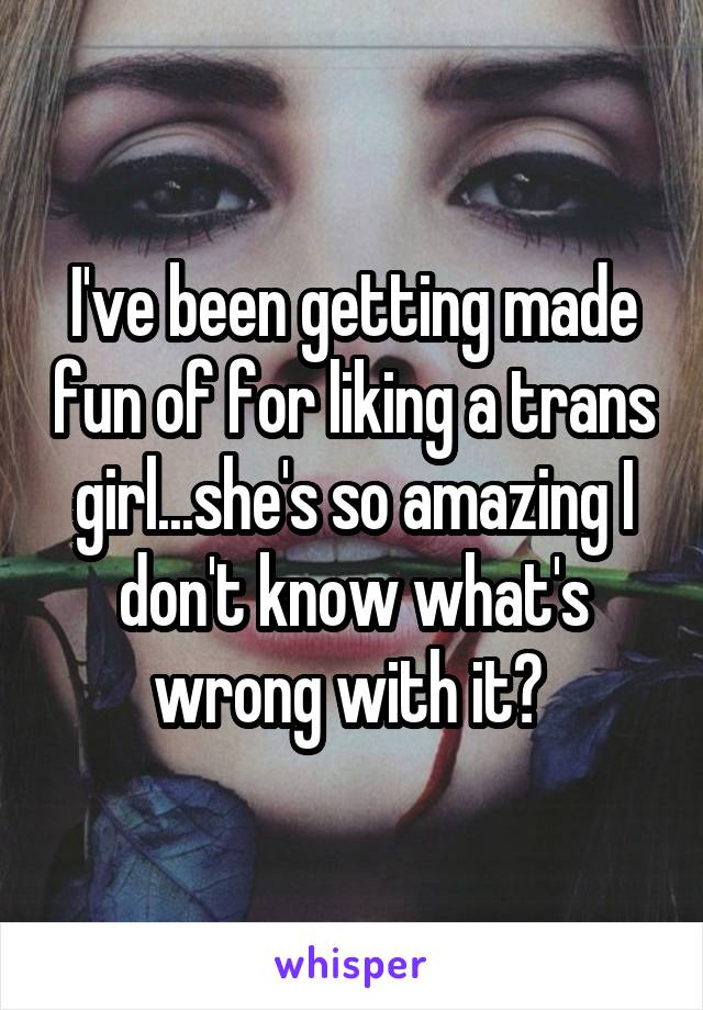 I've been getting made fun of for liking a trans girl...she's so amazing I don't know what's wrong with it? 