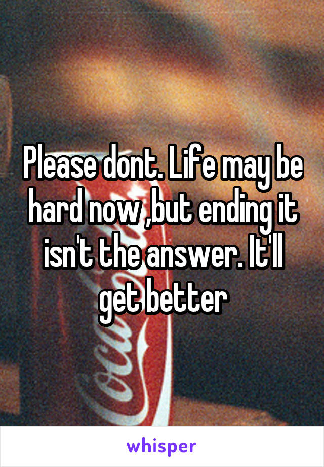 Please dont. Life may be hard now ,but ending it isn't the answer. It'll get better