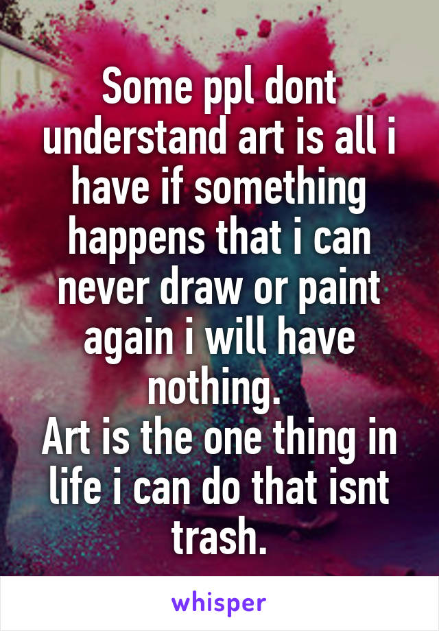 Some ppl dont understand art is all i have if something happens that i can never draw or paint again i will have nothing. 
Art is the one thing in life i can do that isnt trash.