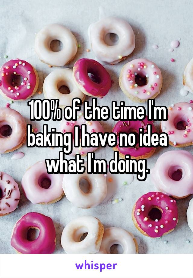 100% of the time I'm baking I have no idea what I'm doing.