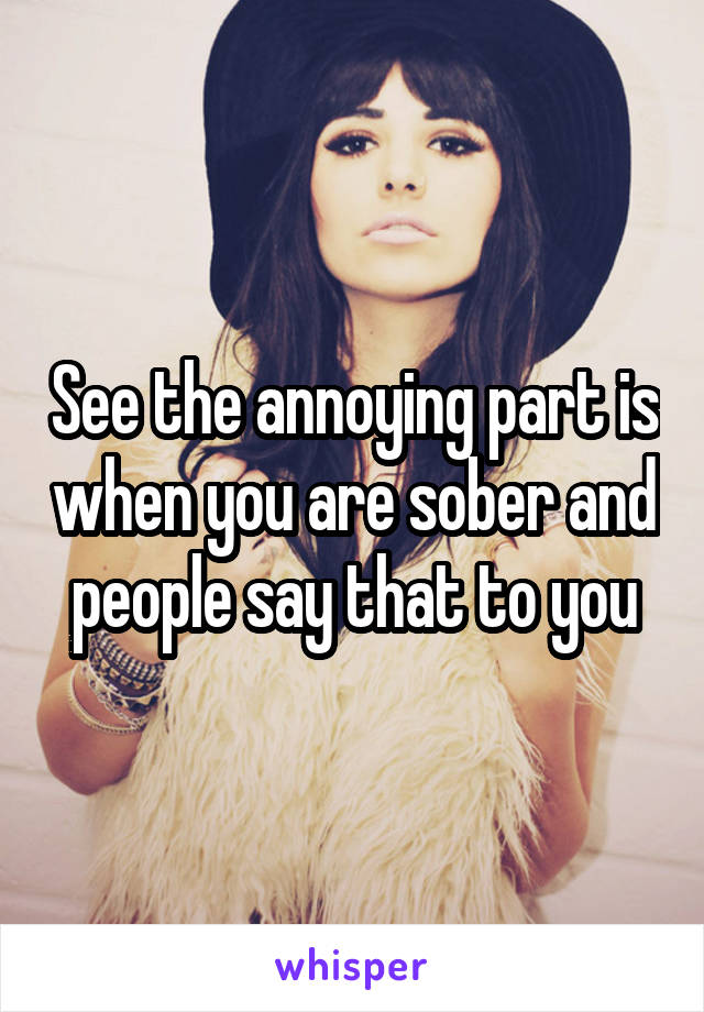 See the annoying part is when you are sober and people say that to you