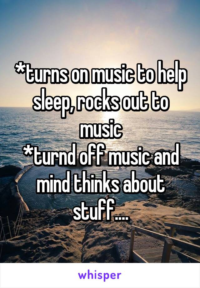 *turns on music to help sleep, rocks out to music
*turnd off music and mind thinks about stuff....