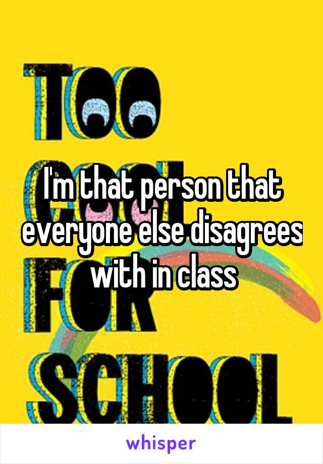 I'm that person that everyone else disagrees with in class